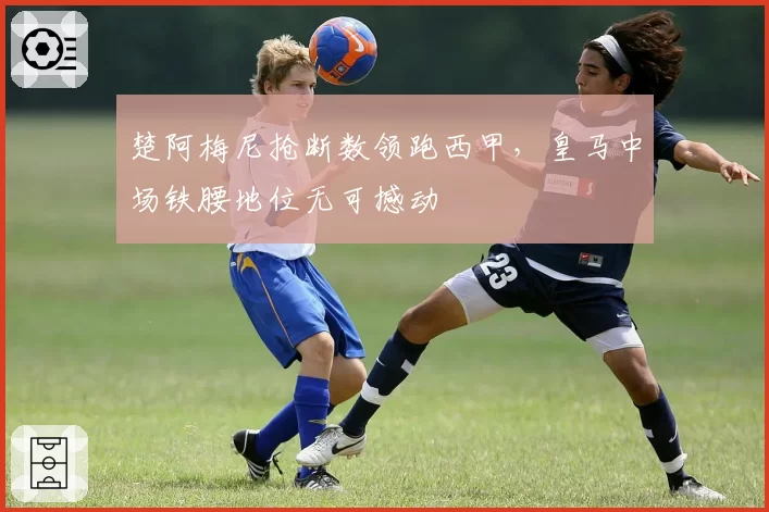 楚阿梅尼抢断数领跑西甲,皇马中场铁腰地位无可撼动