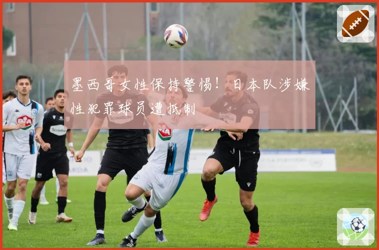 墨西哥女性保持警惕！日本队涉嫌性犯罪球员遭抵制