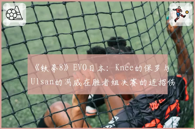 《铁拳8》EVO日本:Knee的保罗与Ulsan的冯威在胜者组决赛的连招伤害构成分析
