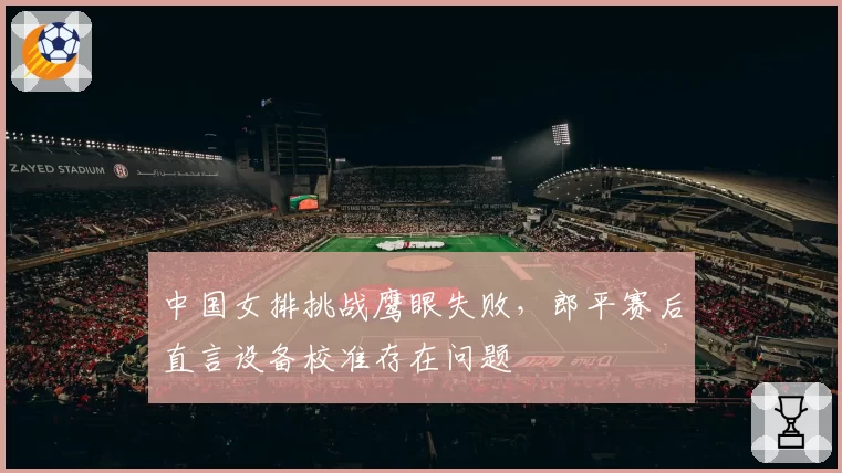中国女排挑战鹰眼失败,郎平赛后直言设备校准存在问题