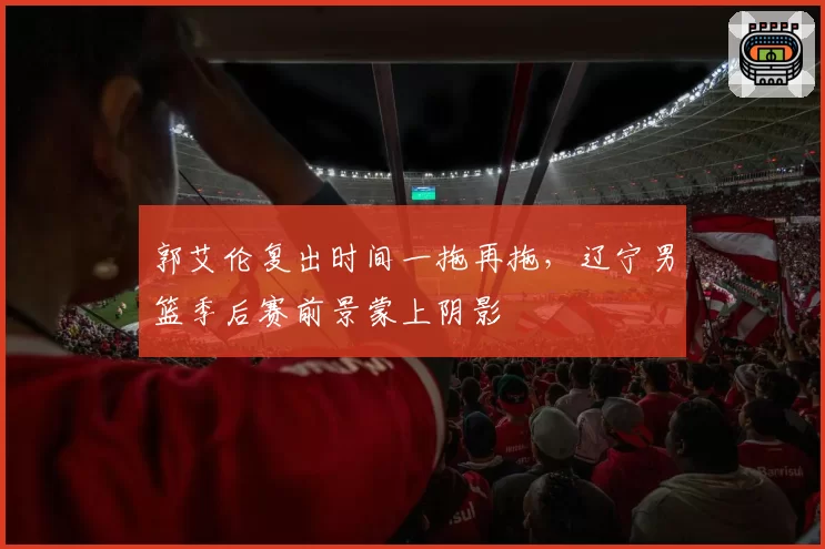 郭艾伦复出时间一拖再拖，辽宁男篮季后赛前景蒙上阴影