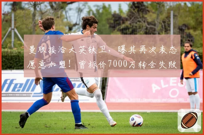 曼联接洽大英铁卫，曝其再次表态愿意加盟！曾标价7000万转会失败
