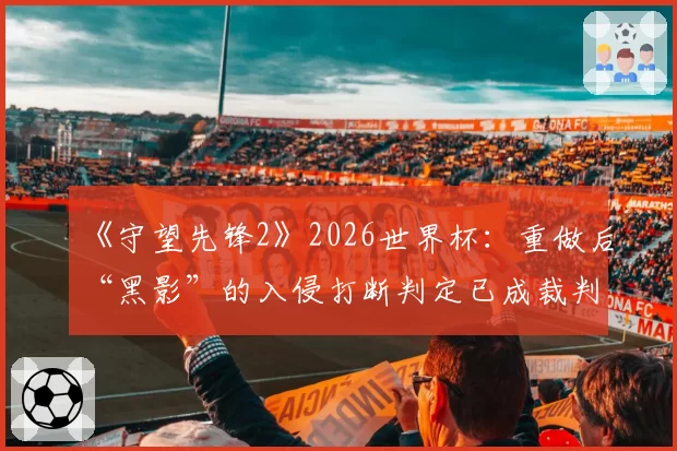 《守望先锋2》2026世界杯：重做后“黑影”的入侵打断判定已成裁判组内部辩论焦点