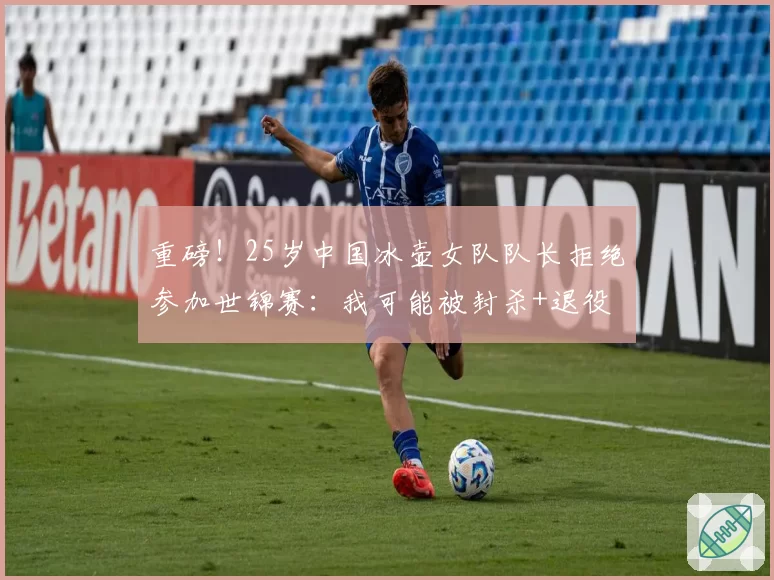 重磅！25岁中国冰壶女队队长拒绝参加世锦赛：我可能被封杀+退役