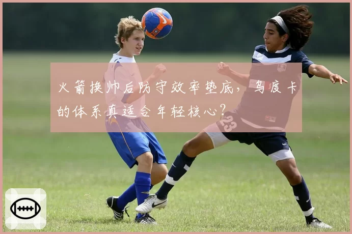 火箭换帅后防守效率垫底,乌度卡的体系真适合年轻核心?