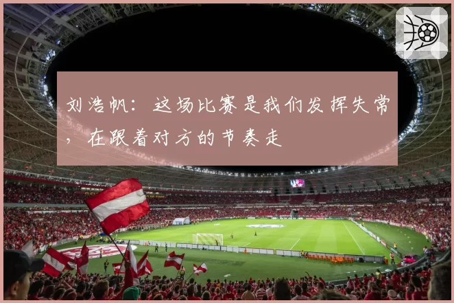 刘浩帆：这场比赛是我们发挥失常，在跟着对方的节奏走