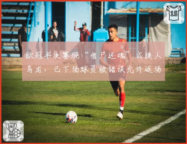 欧冠半决赛现“借尸还魂”式换人乌龙,已下场球员被错误允许返场