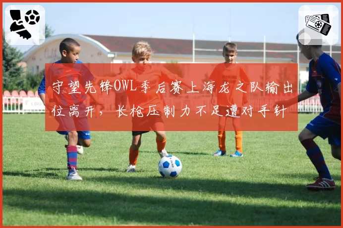 守望先锋OWL季后赛上海龙之队输出位离开，长枪压制力不足遭对手针对