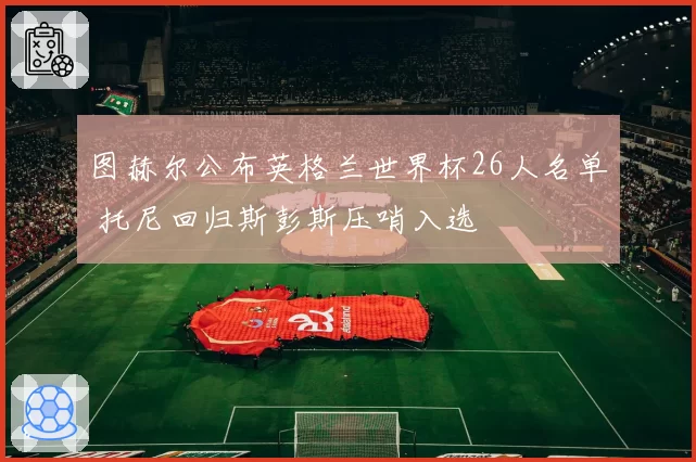 图赫尔公布英格兰世界杯26人名单 托尼回归斯彭斯压哨入选