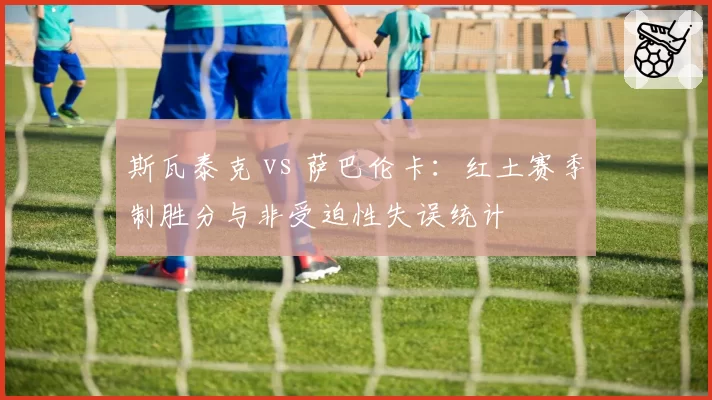 斯瓦泰克 vs 萨巴伦卡：红土赛季制胜分与非受迫性失误统计