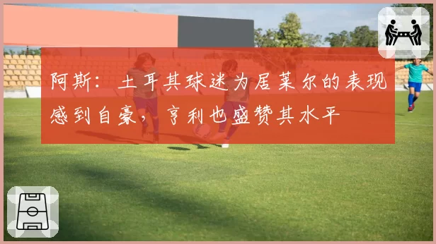 阿斯：土耳其球迷为居莱尔的表现感到自豪，亨利也盛赞其水平