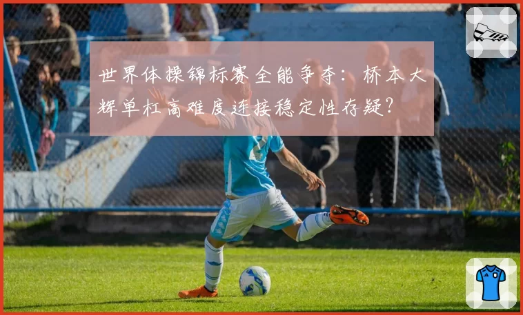 世界体操锦标赛全能争夺：桥本大辉单杠高难度连接稳定性存疑？