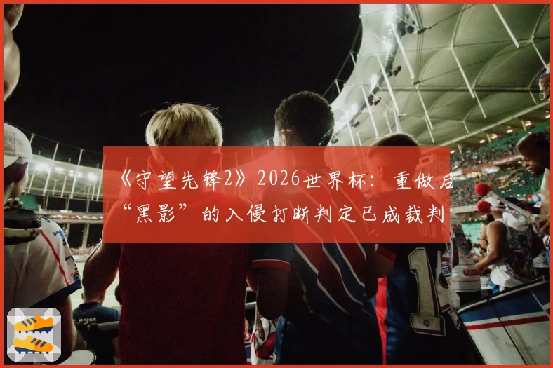 《守望先锋2》2026世界杯：重做后“黑影”的入侵打断判定已成裁判组内部辩论焦点