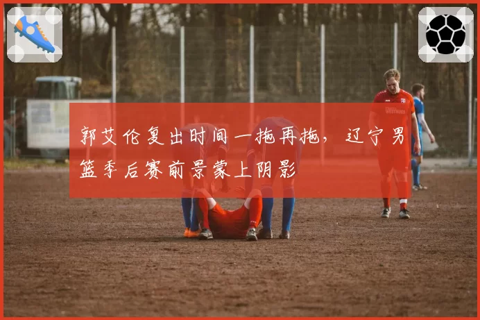 郭艾伦复出时间一拖再拖，辽宁男篮季后赛前景蒙上阴影