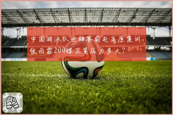 中国游泳队世锦赛前赴高原集训，张雨霏200蝶卫冕压力多大？