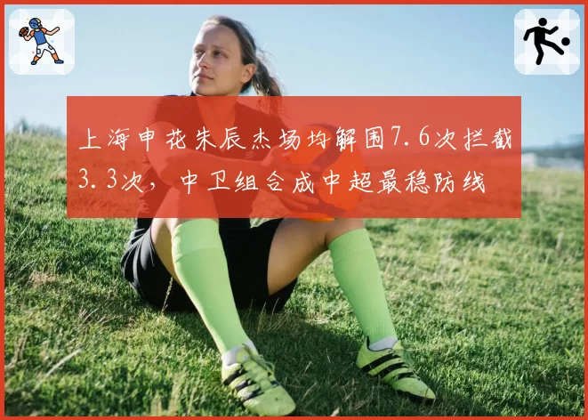 上海申花朱辰杰场均解围7.6次拦截3.3次，中卫组合成中超最稳防线