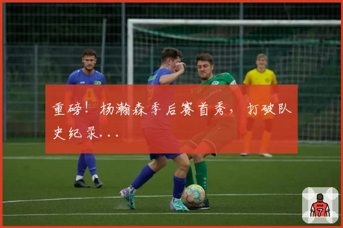 重磅!杨瀚森季后赛首秀,打破队史纪录...