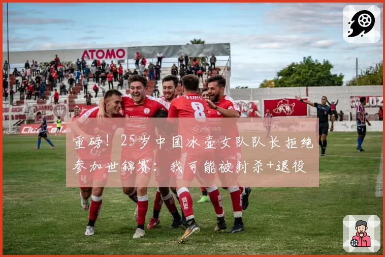 重磅！25岁中国冰壶女队队长拒绝参加世锦赛：我可能被封杀+退役