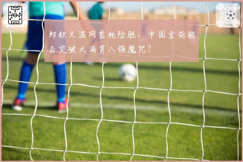 郑钦文温网首轮险胜，中国金花能否突破大满贯八强魔咒？