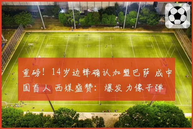 重磅！14岁边锋确认加盟巴萨 成中国首人 西媒盛赞：爆发力像子弹