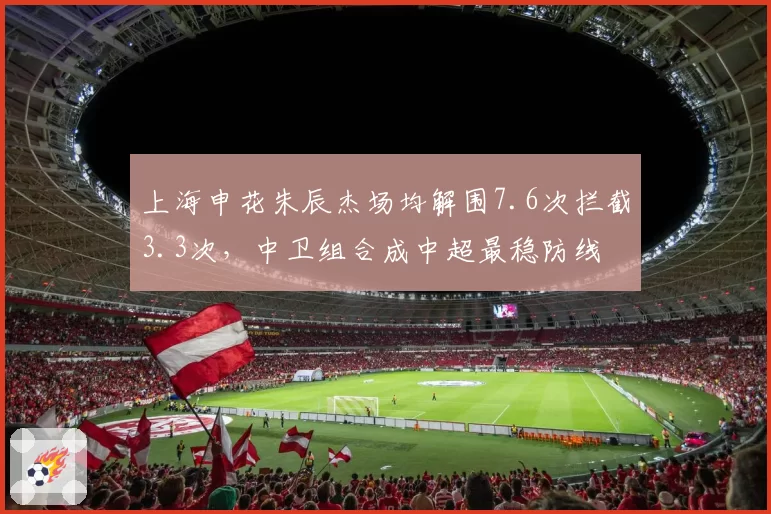 上海申花朱辰杰场均解围7.6次拦截3.3次，中卫组合成中超最稳防线
