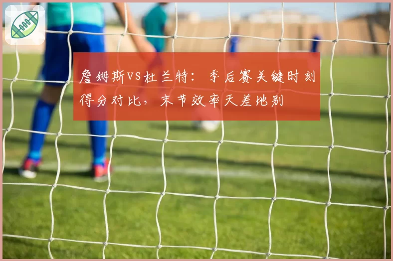 詹姆斯vs杜兰特：季后赛关键时刻得分对比，末节效率天差地别