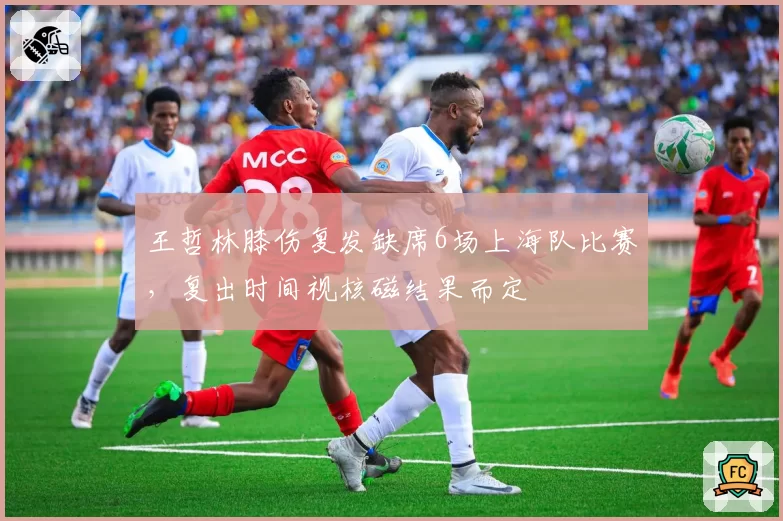 王哲林膝伤复发缺席6场上海队比赛,复出时间视核磁结果而定