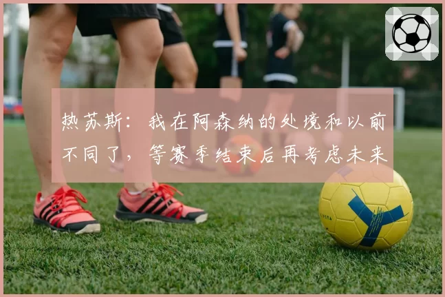 热苏斯:我在阿森纳的处境和以前不同了,等赛季结束后再考虑未来