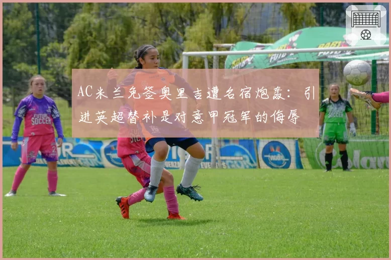 AC米兰免签奥里吉遭名宿炮轰：引进英超替补是对意甲冠军的侮辱
