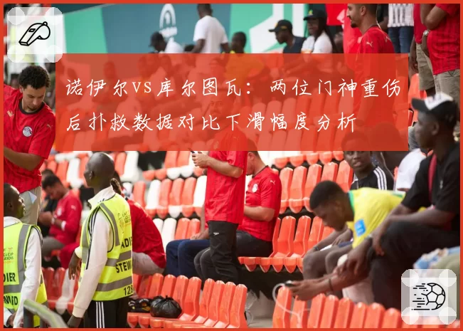 诺伊尔vs库尔图瓦：两位门神重伤后扑救数据对比下滑幅度分析