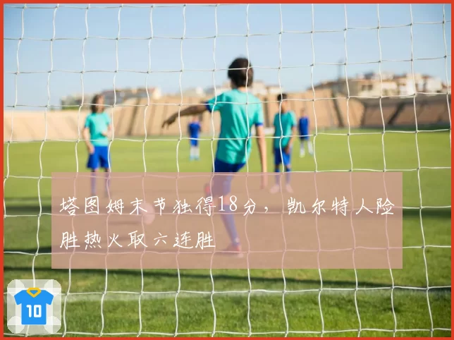塔图姆末节独得18分,凯尔特人险胜热火取六连胜