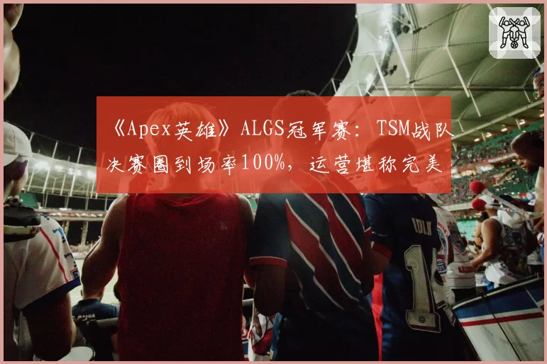 《Apex英雄》ALGS冠军赛:TSM战队决赛圈到场率100%,运营堪称完美