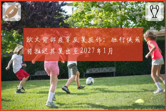 欧文背部痉挛反复发作:独行侠或将推迟其复出至2027年1月
