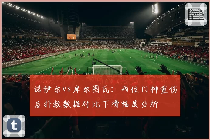 诺伊尔vs库尔图瓦：两位门神重伤后扑救数据对比下滑幅度分析