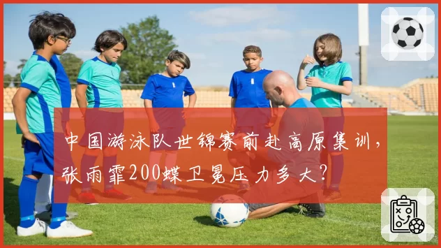 中国游泳队世锦赛前赴高原集训，张雨霏200蝶卫冕压力多大？