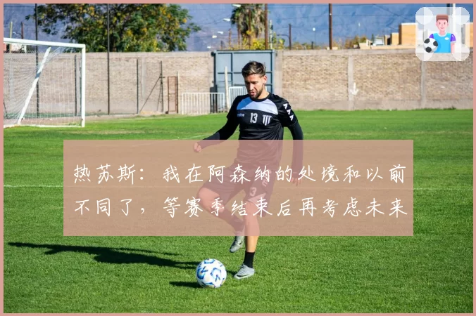 热苏斯:我在阿森纳的处境和以前不同了,等赛季结束后再考虑未来