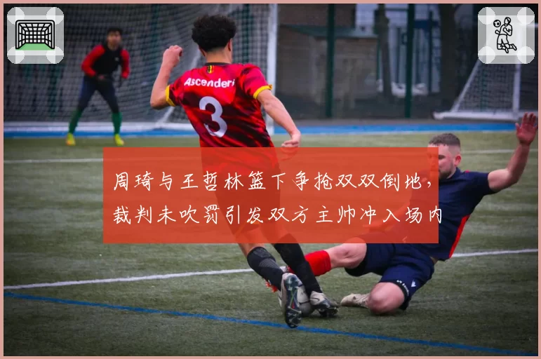 周琦与王哲林篮下争抢双双倒地,裁判未吹罚引发双方主帅冲入场内理论