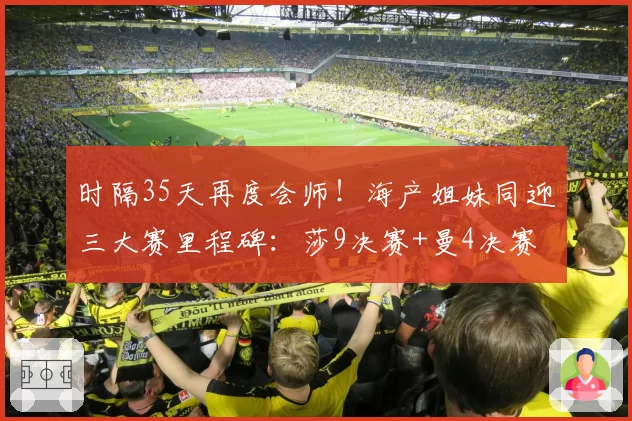 时隔35天再度会师!海产姐妹同迎三大赛里程碑:莎9决赛+曼4决赛