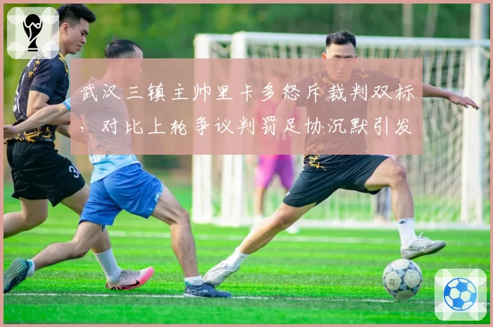武汉三镇主帅里卡多怒斥裁判双标,对比上轮争议判罚足协沉默引发质疑