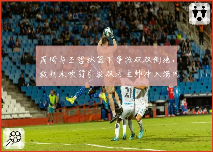 周琦与王哲林篮下争抢双双倒地,裁判未吹罚引发双方主帅冲入场内理论