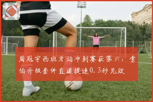 周冠宇西班牙站冲刺赛获第六,索伯升级套件直道提速0.3秒见效
