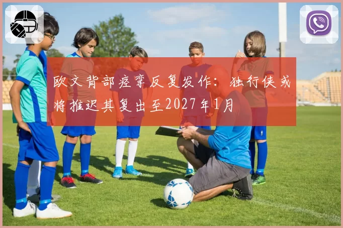 欧文背部痉挛反复发作:独行侠或将推迟其复出至2027年1月