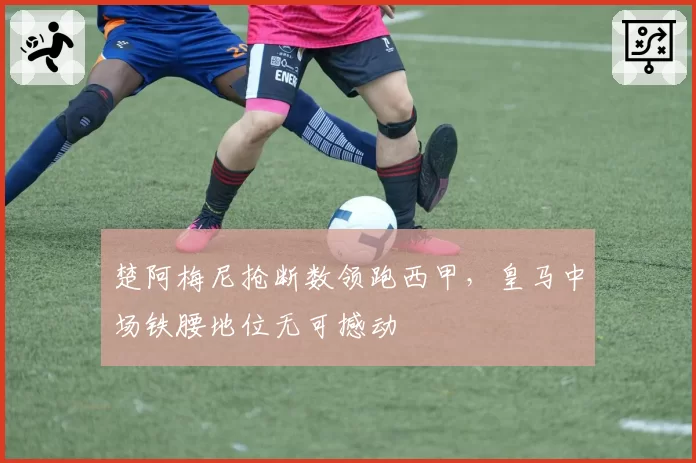 楚阿梅尼抢断数领跑西甲,皇马中场铁腰地位无可撼动