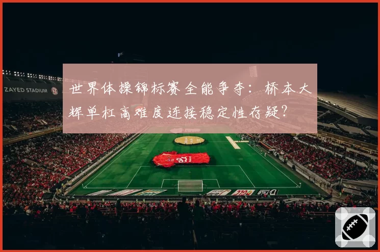 世界体操锦标赛全能争夺：桥本大辉单杠高难度连接稳定性存疑？