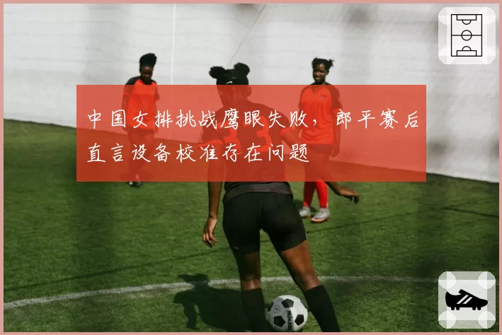中国女排挑战鹰眼失败,郎平赛后直言设备校准存在问题