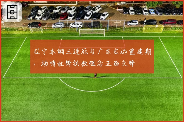 辽宁本钢三连冠与广东宏远重建期,杨鸣杜锋执教理念正面交锋