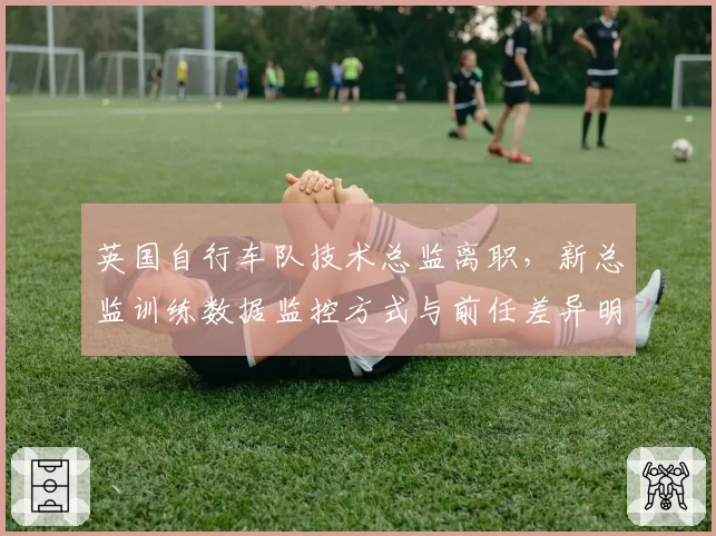 英国自行车队技术总监离职，新总监训练数据监控方式与前任差异明显