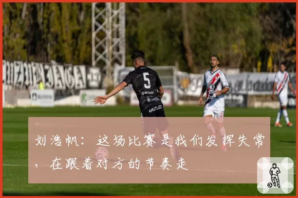 刘浩帆:这场比赛是我们发挥失常,在跟着对方的节奏走