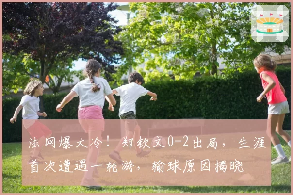 法网爆大冷！郑钦文0-2出局，生涯首次遭遇一轮游，输球原因揭晓