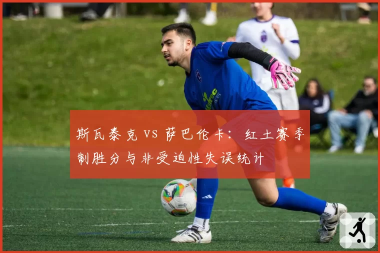 斯瓦泰克 vs 萨巴伦卡：红土赛季制胜分与非受迫性失误统计